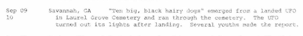 Georgia, US 1973 – several youths allegedly saw “ten big, black hairy dogs” emerge from a landed UFO in Laurel Grove Cemetery and run through the cemetery Georgia, US 1973 - several youths allegedly saw "ten big, black hairy dogs" emerge from a landed UFO in Laurel Grove Cemetery and run through the cemetery